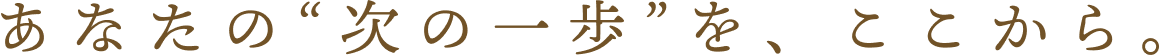 あなたの“次の一歩”を、ここから。